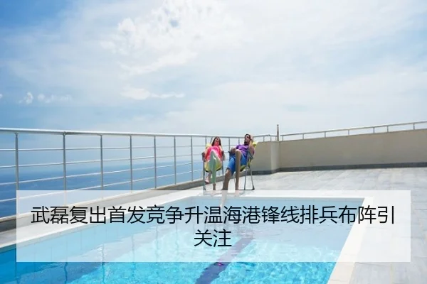 武磊复出首发竞争升温海港锋线排兵布阵引关注