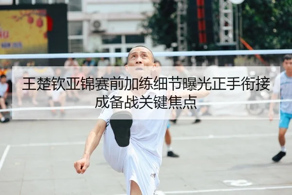 王楚钦亚锦赛前加练细节曝光正手衔接成备战关键焦点