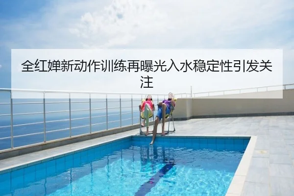 全红婵新动作训练再曝光入水稳定性引发关注