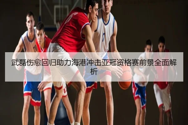 武磊伤愈回归助力海港冲击亚冠资格赛前景全面解析