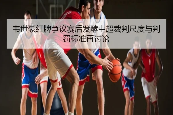 韦世豪红牌争议赛后发酵中超裁判尺度与判罚标准再讨论