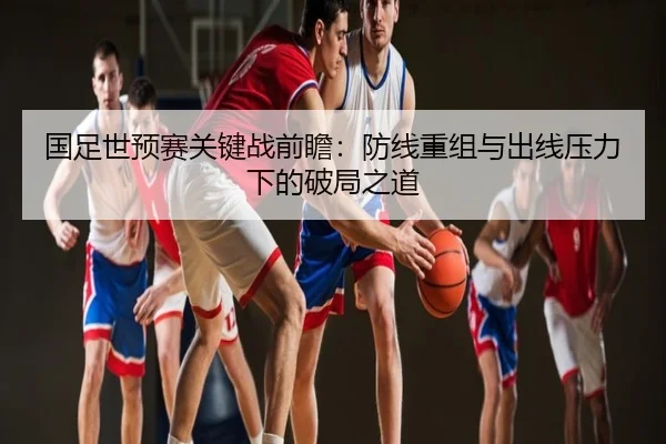 国足世预赛关键战前瞻：防线重组与出线压力下的破局之道