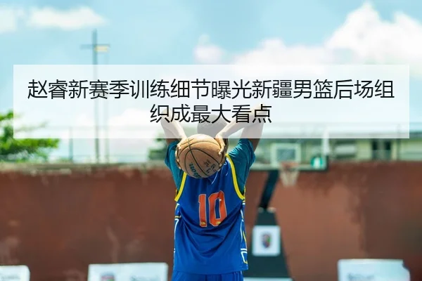 赵睿新赛季训练细节曝光新疆男篮后场组织成最大看点