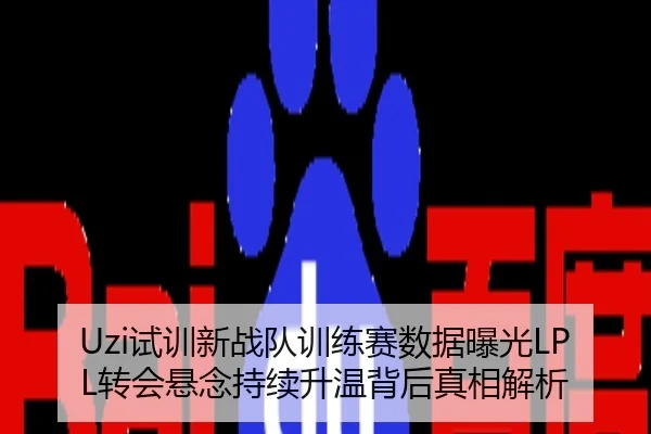Uzi试训新战队训练赛数据曝光LPL转会悬念持续升温背后真相解析